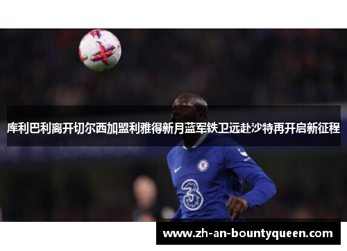 库利巴利离开切尔西加盟利雅得新月蓝军铁卫远赴沙特再开启新征程