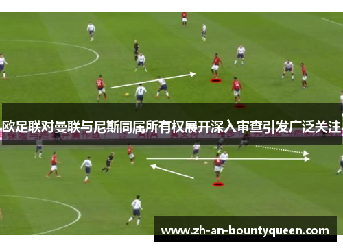 欧足联对曼联与尼斯同属所有权展开深入审查引发广泛关注